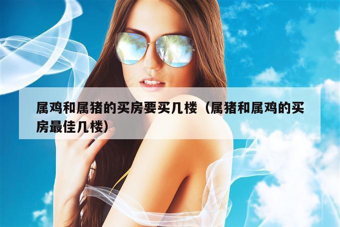 属鸡和属猪的买房要买几楼（属猪和属鸡的买房最佳几楼）